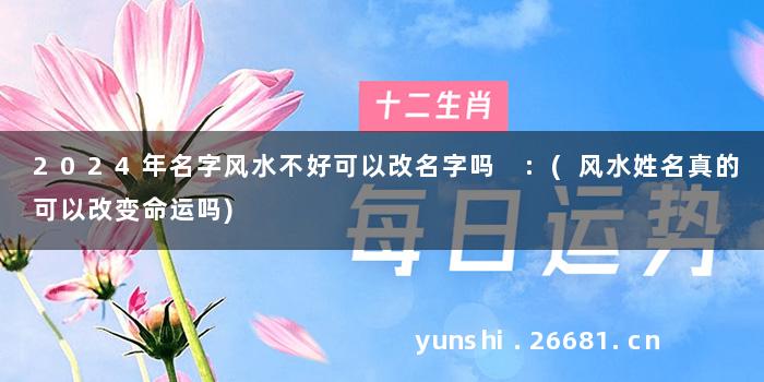 2024年名字风水不好可以改名字吗 :(风水姓名真的可以改变命运吗)